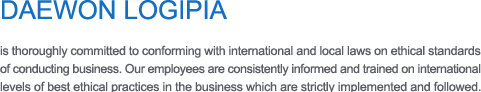 DAEWON LOGIPIA 
is thoroughly committed to conforming with international and local laws on ethical standards of conducting business. Our employees are consistently informed and trained on international 
levels of best ethical practices in the business which are strictly implemented and followed.